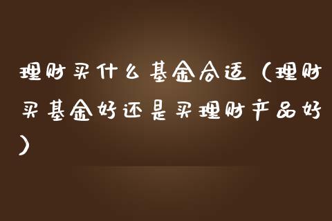 理财买什么基金合适（理财买基金好还是买理财产品好）_https://www.apanben.com_国际财经_第1张