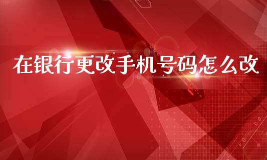 在银行更改手机号码怎么改_https://www.apanben.com_期货学院_第1张