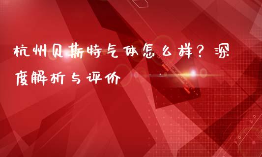 杭州贝斯特气体怎么样?深度解析与评价_股市分析_第1张_安贝财经网 杭州贝斯特气体怎么样?深度解析与评价_https://www.apanben.com_股市分析_第1张