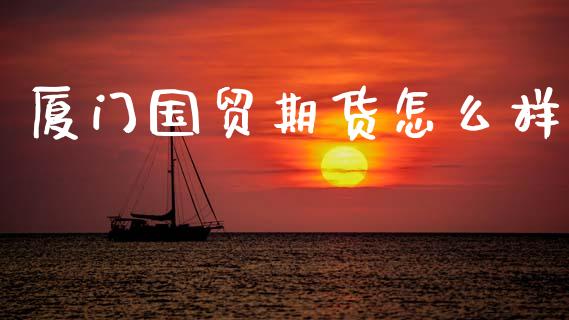 厦门国贸期货怎么样_https://www.apanben.com_国际财经_第1张