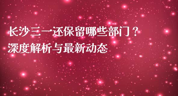 长沙三一还保留哪些部门？深度解析与最新动态_https://www.apanben.com_财经资讯_第1张