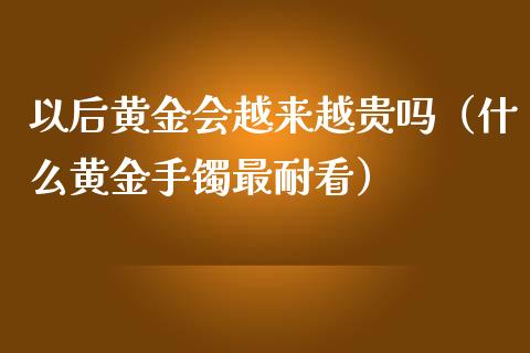 以后黄金会越来越贵吗（什么黄金手镯最耐看）_https://www.apanben.com_期货学院_第1张