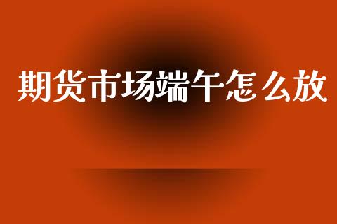 期货市场端午怎么放_https://www.apanben.com_期货学院_第1张