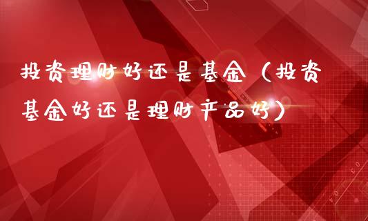 投资理财好还是基金（投资基金好还是理财产品好）_https://www.apanben.com_国际财经_第1张