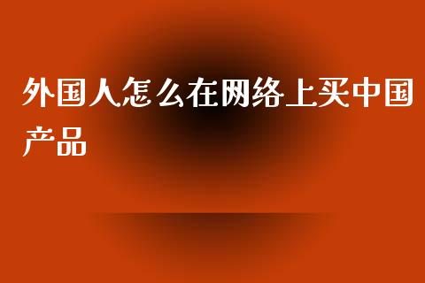外国人怎么在网络上买中国产品_https://www.apanben.com_在线喊单_第1张
