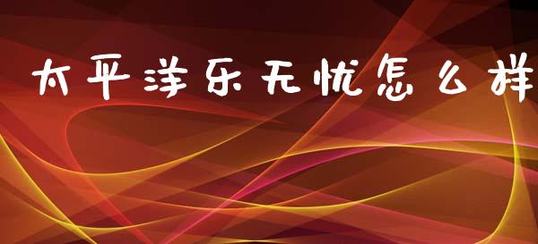 太平洋乐无忧怎么样_https://www.apanben.com_财经资讯_第1张