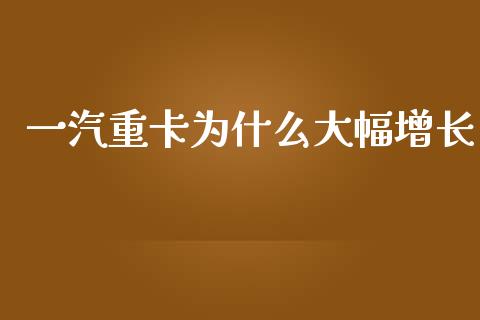 一汽重卡为什么大幅增长_https://www.apanben.com_股市分析_第1张