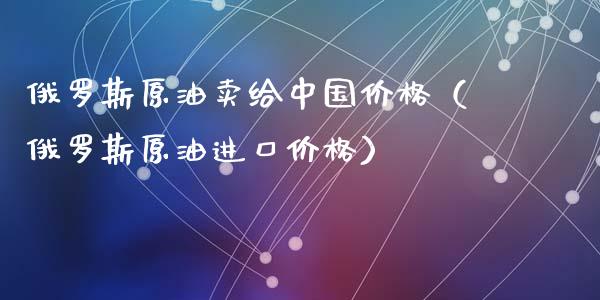 俄罗斯原油卖给中国价格（俄罗斯原油进口价格）_https://www.apanben.com_期货学院_第1张