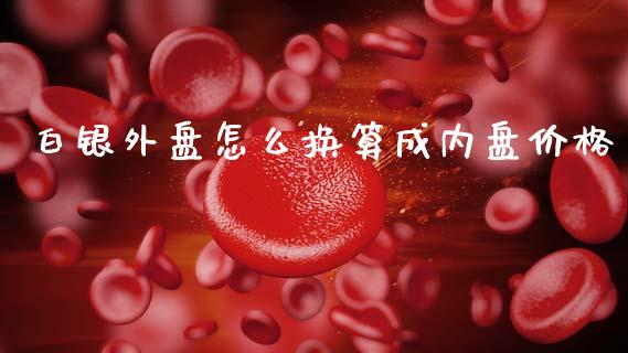 白银外盘怎么换算成内盘价格_https://www.apanben.com_股市指导_第1张