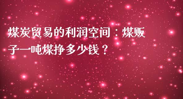 煤炭贸易的利润空间：煤贩子一吨煤挣多少钱？_https://www.apanben.com_在线喊单_第1张