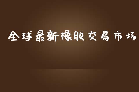 全球最新橡胶交易市场_https://www.apanben.com_国际期货_第1张