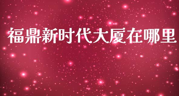 福鼎新时代大厦在哪里_https://www.apanben.com_国际财经_第1张