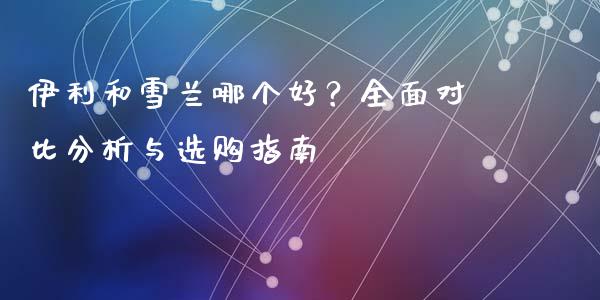 伊利和雪兰哪个好？全面对比分析与选购指南_https://www.apanben.com_国际期货_第1张