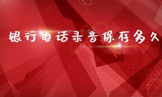 银行电话录音保存多久_https://www.apanben.com_国际财经_第1张