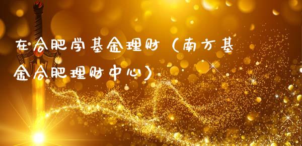 在合肥学基金理财（南方基金合肥理财中心）_https://www.apanben.com_财经资讯_第1张