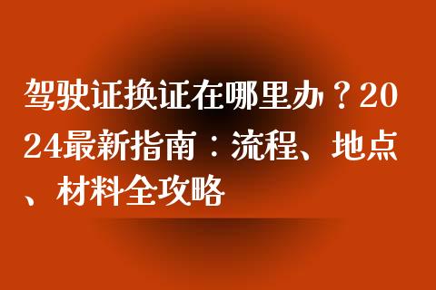 驾驶证换证在哪里办？2024最新指南：流程、地点、材料全攻略_https://www.apanben.com_财经资讯_第1张