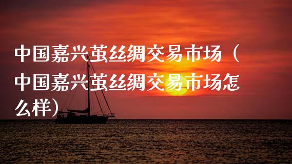 中国嘉兴茧丝绸交易市场（中国嘉兴茧丝绸交易市场怎么样）_https://www.apanben.com_国际期货_第1张