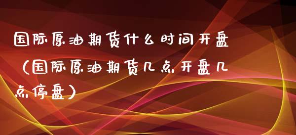 国际原油期货什么时间开盘（国际原油期货几点开盘几点停盘）_https://www.apanben.com_期货学院_第1张