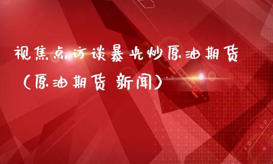 视焦点访谈暴光炒原油期货（原油期货 新闻）_https://www.apanben.com_国际期货_第1张
