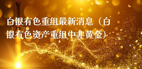 白银有色重组最新消息（白银有色资产重组中非黄金）_https://www.apanben.com_国际期货_第1张