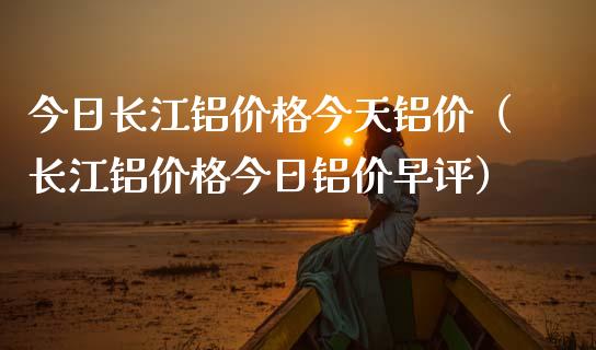 今日长江铝价格今天铝价（长江铝价格今日铝价早评）_https://www.apanben.com_期货学院_第1张
