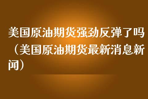 美国原油期货强劲反弹了吗（美国原油期货最新消息新闻）_https://www.apanben.com_期货学院_第1张