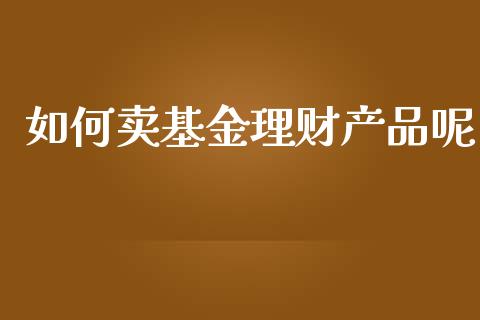 如何卖基金理财产品呢_https://www.apanben.com_国际财经_第1张