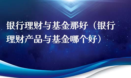 银行理财与基金那好（银行理财产品与基金哪个好）_https://www.apanben.com_财经资讯_第1张