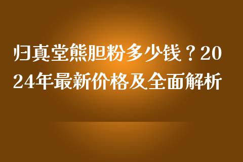 归真堂熊胆粉多少钱？2024年最新价格及全面解析_https://www.apanben.com_期货学院_第1张