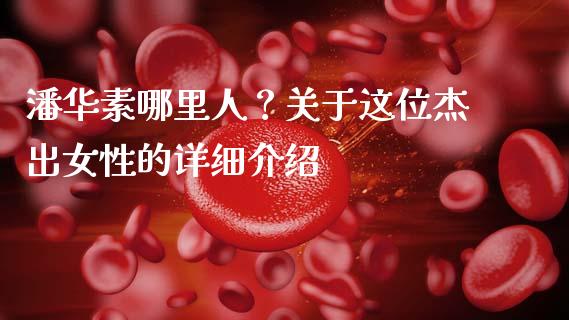 潘华素哪里人？关于这位杰出女性的详细介绍_https://www.apanben.com_在线喊单_第1张