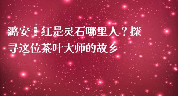 潞安翟红是灵石哪里人？探寻这位茶叶大师的故乡_https://www.apanben.com_股票怎么玩_第1张
