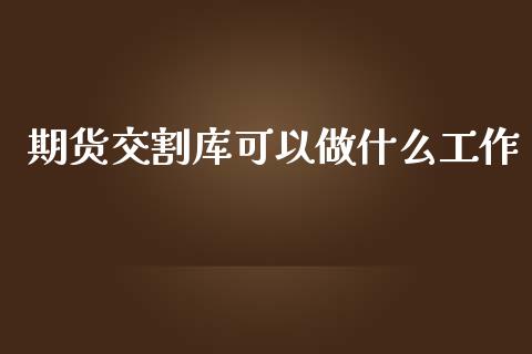 期货交割库可以做什么工作_https://www.apanben.com_股市指导_第1张