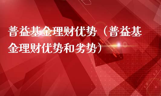普益基金理财优势（普益基金理财优势和劣势）_https://www.apanben.com_国际财经_第1张