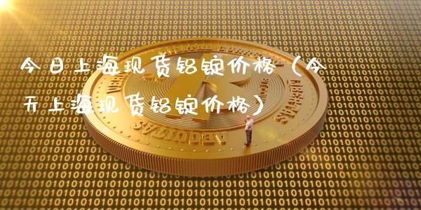 今日上海现货铝锭价格（今天上海现货铝锭价格）_https://www.apanben.com_期货学院_第1张
