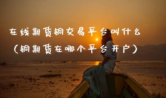 在线期货铜交易平台叫什么（铜期货在哪个平台开户）_https://www.apanben.com_在线喊单_第1张