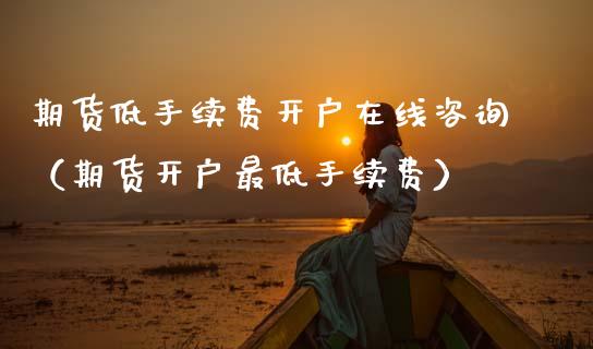 期货低手续费开户在线咨询（期货开户最低手续费）_https://www.apanben.com_在线喊单_第1张