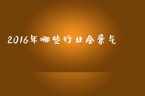 2016年哪些行业会景气_https://www.apanben.com_国际期货_第1张