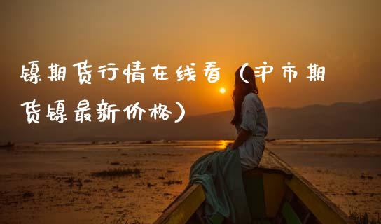 镍期货行情在线看（沪市期货镍最新价格）_https://www.apanben.com_在线喊单_第1张