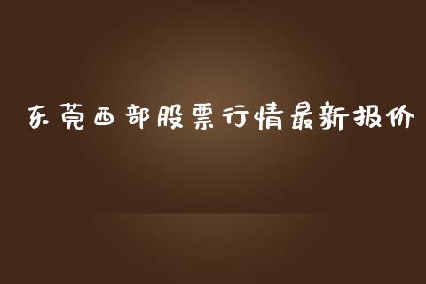 东莞西部股票行情最新报价_https://www.apanben.com_股市分析_第1张