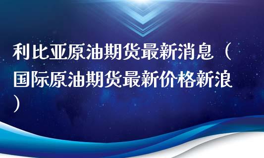 利比亚原油期货最新消息（国际原油期货最新价格新浪）_https://www.apanben.com_期货学院_第1张