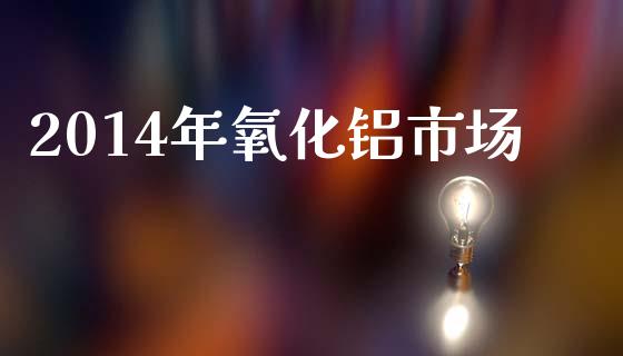 2014年氧化铝市场_https://www.apanben.com_财经资讯_第1张