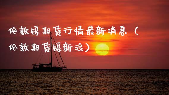 伦敦镍期货行情最新消息（伦敦期货镍新浪）_https://www.apanben.com_期货学院_第1张