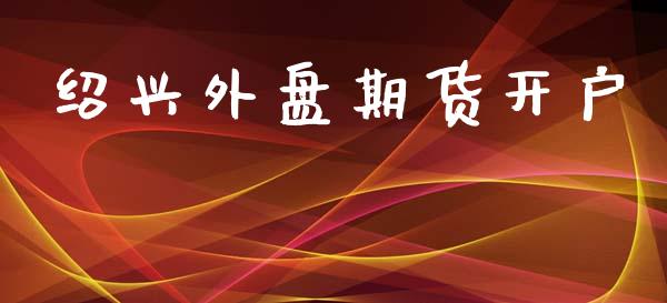 绍兴外盘期货开户_https://www.apanben.com_国际财经_第1张