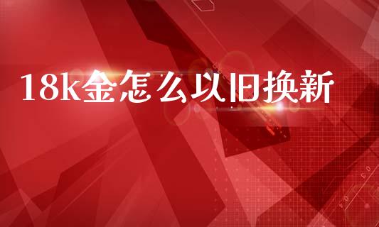 18k金怎么以旧换新_https://www.apanben.com_国际期货_第1张