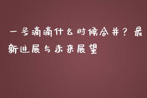 一号滴滴什么时候合并？最新进展与未来展望_https://www.apanben.com_财经资讯_第1张