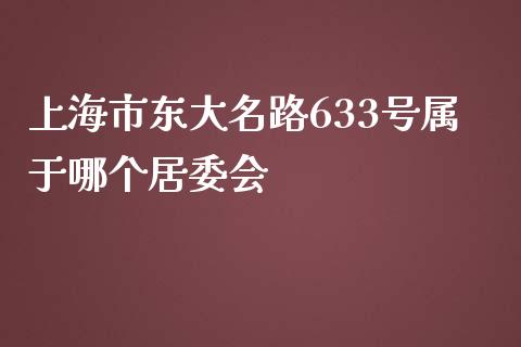 上海市东大名路633号属于哪个居委会_https://www.apanben.com_国际财经_第1张