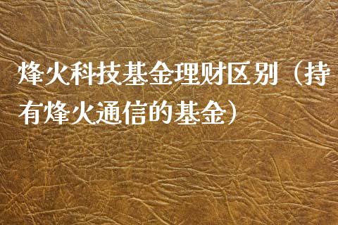 烽火科技基金理财区别（持有烽火通信的基金）_https://www.apanben.com_财经资讯_第1张