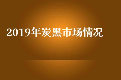 2019年炭黑市场情况_https://www.apanben.com_股市指导_第1张