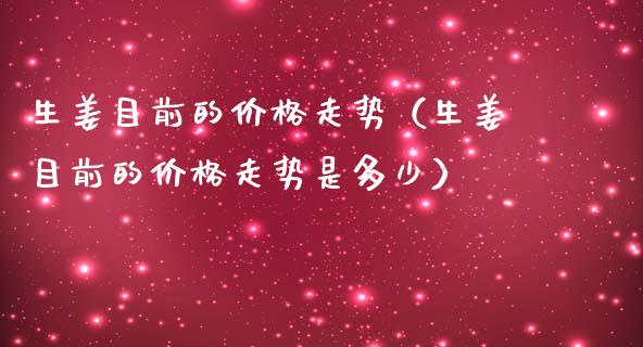生姜目前的价格走势（生姜目前的价格走势是多少）_https://www.apanben.com_期货学院_第1张