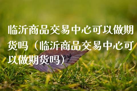 临沂商品交易中心可以做期货吗(临沂商品交易中心可以做期货吗)_国际财经_第1张_安贝财经网 临沂商品交易中心可以做期货吗(临沂商品交易中心可以做期货吗)_https://www.apanben.com_国际财经_第1张